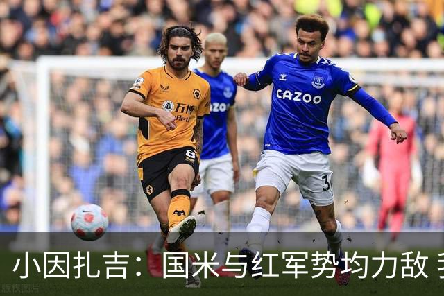 小因扎吉：国米与红军势均力敌 我们两回合都很好